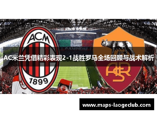 AC米兰凭借精彩表现2-1战胜罗马全场回顾与战术解析