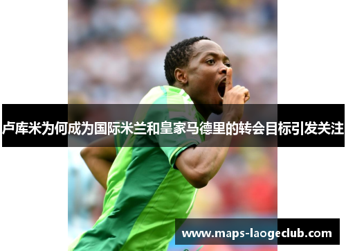 卢库米为何成为国际米兰和皇家马德里的转会目标引发关注