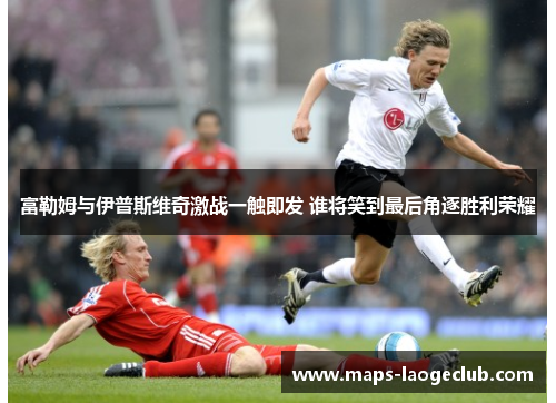 富勒姆与伊普斯维奇激战一触即发 谁将笑到最后角逐胜利荣耀