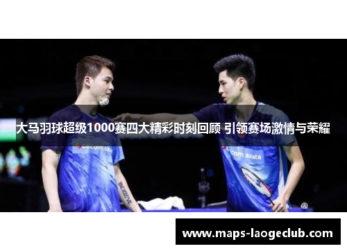大马羽球超级1000赛四大精彩时刻回顾 引领赛场激情与荣耀
