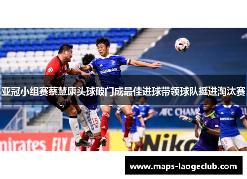 亚冠小组赛蔡慧康头球破门成最佳进球带领球队挺进淘汰赛