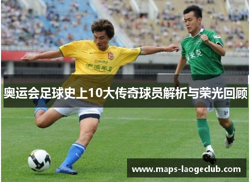 奥运会足球史上10大传奇球员解析与荣光回顾 奥运会足球史上10大传奇球员解析与荣光回顾
