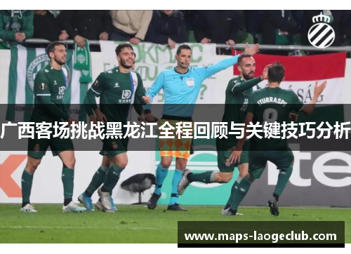 广西客场挑战黑龙江全程回顾与关键技巧分析 广西客场挑战黑龙江全程回顾与关键技巧分析