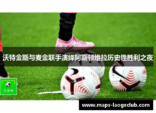 沃特金斯与麦金联手演绎阿斯顿维拉历史性胜利之夜 沃特金斯与麦金联手演绎阿斯顿维拉历史性胜利之夜