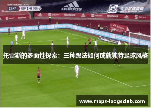 托雷斯的多面性探索：三种踢法如何成就独特足球风格