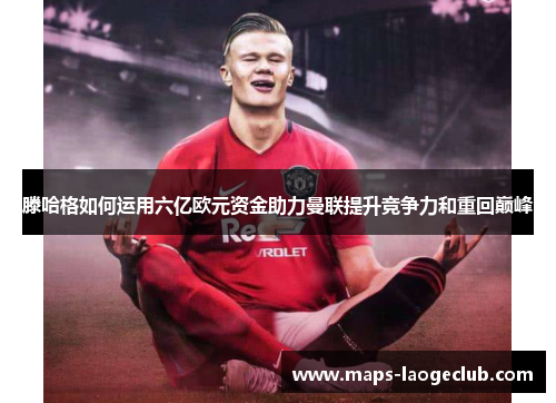 滕哈格如何运用六亿欧元资金助力曼联提升竞争力和重回巅峰