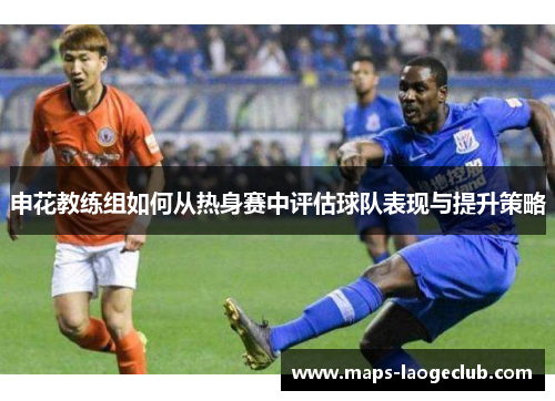 申花教练组如何从热身赛中评估球队表现与提升策略 申花教练组如何从热身赛中评估球队表现与提升策略