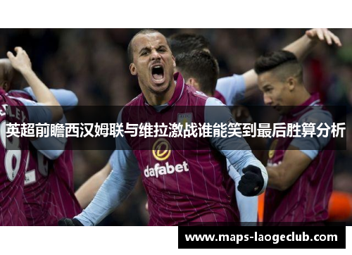 英超前瞻西汉姆联与维拉激战谁能笑到最后胜算分析