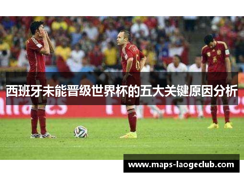 西班牙未能晋级世界杯的五大关键原因分析 西班牙未能晋级世界杯的五大关键原因分析