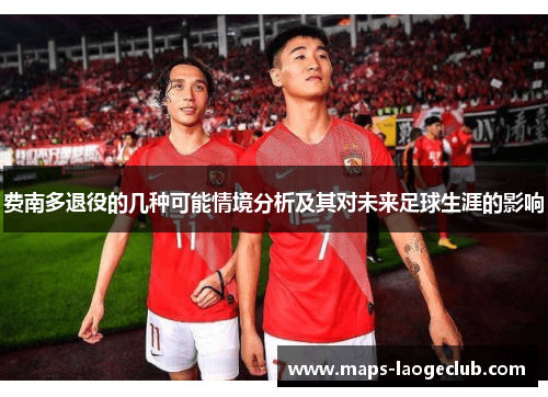 费南多退役的几种可能情境分析及其对未来足球生涯的影响 费南多退役的几种可能情境分析及其对未来足球生涯的影响