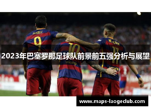 2023年巴塞罗那足球队前景前五强分析与展望 2023年巴塞罗那足球队前景前五强分析与展望