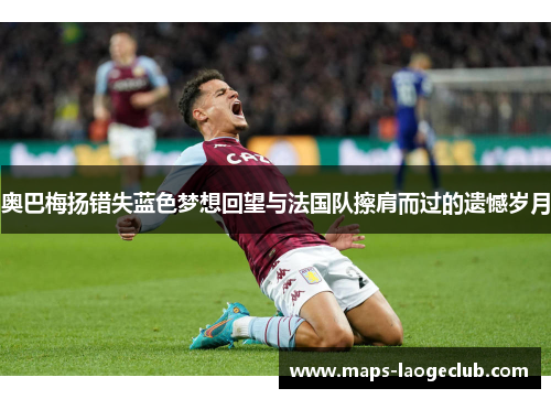 奥巴梅扬错失蓝色梦想回望与法国队擦肩而过的遗憾岁月 奥巴梅扬错失蓝色梦想回望与法国队擦肩而过的遗憾岁月