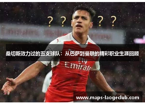 桑切斯效力过的五支球队:从巴萨到曼联的精彩职业生涯回顾 桑切斯效力过的五支球队:从巴萨到曼联的精彩职业生涯回顾