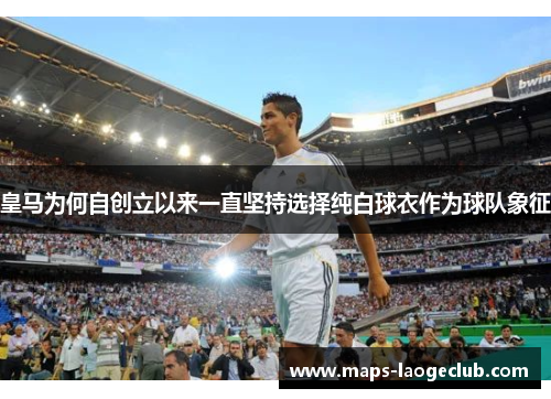 皇马为何自创立以来一直坚持选择纯白球衣作为球队象征 皇马为何自创立以来一直坚持选择纯白球衣作为球队象征