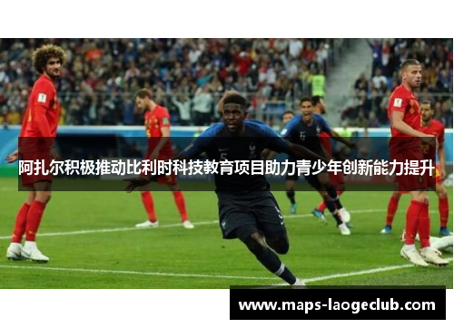 阿扎尔积极推动比利时科技教育项目助力青少年创新能力提升 阿扎尔积极推动比利时科技教育项目助力青少年创新能力提升