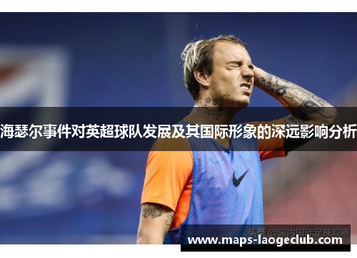 海瑟尔事件对英超球队发展及其国际形象的深远影响分析 海瑟尔事件对英超球队发展及其国际形象的深远影响分析