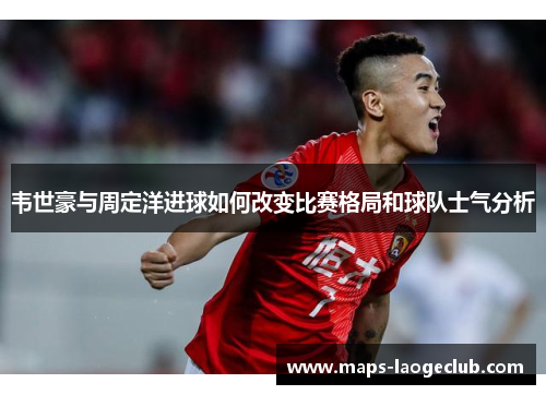 韦世豪与周定洋进球如何改变比赛格局和球队士气分析 韦世豪与周定洋进球如何改变比赛格局和球队士气分析