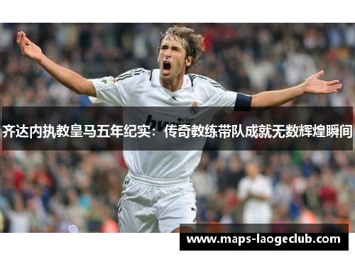 齐达内执教皇马五年纪实：传奇教练带队成就无数辉煌瞬间