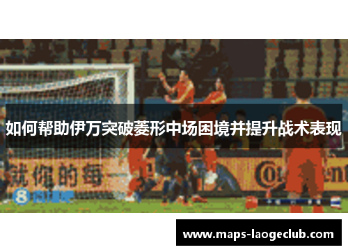 如何帮助伊万突破菱形中场困境并提升战术表现