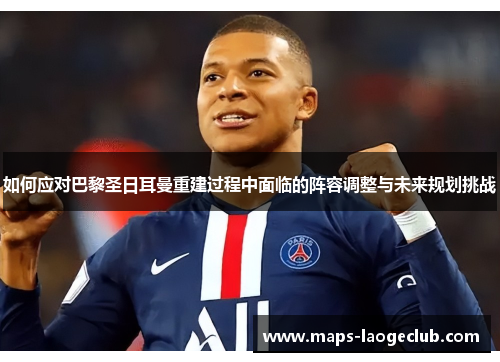 如何应对巴黎圣日耳曼重建过程中面临的阵容调整与未来规划挑战 如何应对巴黎圣日耳曼重建过程中面临的阵容调整与未来规划挑战