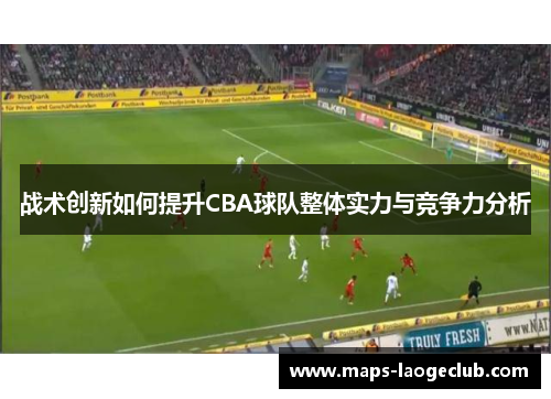 战术创新如何提升CBA球队整体实力与竞争力分析 战术创新如何提升CBA球队整体实力与竞争力分析