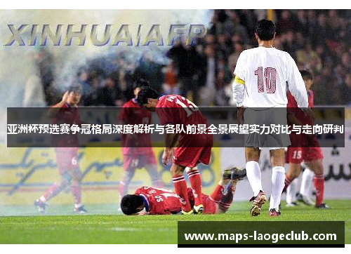 亚洲杯预选赛争冠格局深度解析与各队前景全景展望实力对比与走向研判