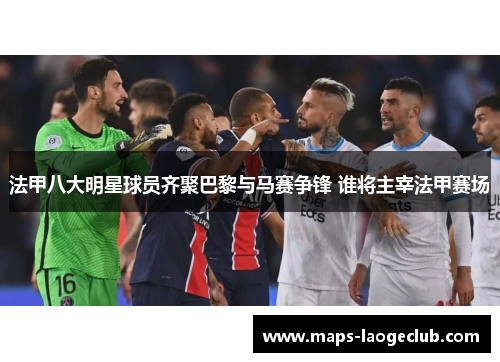 法甲八大明星球员齐聚巴黎与马赛争锋 谁将主宰法甲赛场