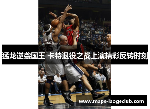 猛龙逆袭国王 卡特退役之战上演精彩反转时刻