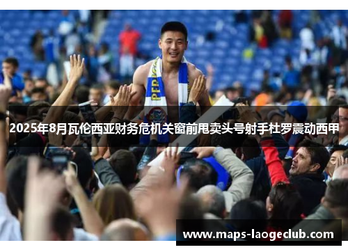 2025年8月瓦伦西亚财务危机关窗前甩卖头号射手杜罗震动西甲 2025年8月瓦伦西亚财务危机关窗前甩卖头号射手杜罗震动西甲