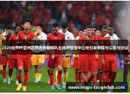 2026世界杯亚洲区预选赛朝鲜队主场调整至中立地引发赛程与公平性讨论