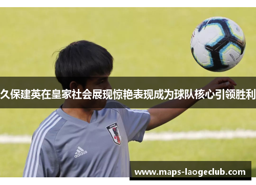 久保建英在皇家社会展现惊艳表现成为球队核心引领胜利
