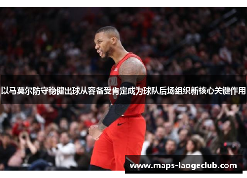 以马莫尔防守稳健出球从容备受肯定成为球队后场组织新核心关键作用 以马莫尔防守稳健出球从容备受肯定成为球队后场组织新核心关键作用