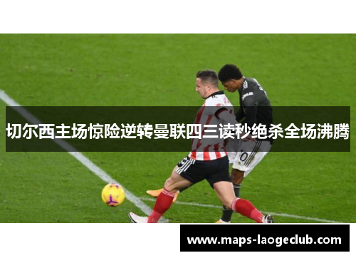 切尔西主场惊险逆转曼联四三读秒绝杀全场沸腾 切尔西主场惊险逆转曼联四三读秒绝杀全场沸腾