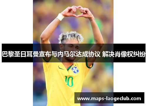 巴黎圣日耳曼宣布与内马尔达成协议 解决肖像权纠纷 巴黎圣日耳曼宣布与内马尔达成协议 解决肖像权纠纷