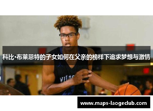 科比·布莱恩特的子女如何在父亲的榜样下追求梦想与激情 科比·布莱恩特的子女如何在父亲的榜样下追求梦想与激情