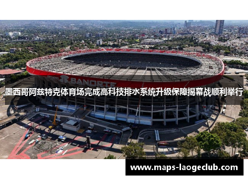 墨西哥阿兹特克体育场完成高科技排水系统升级保障揭幕战顺利举行