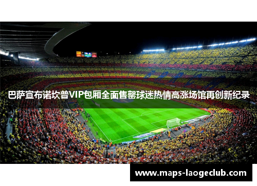 巴萨宣布诺坎普VIP包厢全面售罄球迷热情高涨场馆再创新纪录 巴萨宣布诺坎普VIP包厢全面售罄球迷热情高涨场馆再创新纪录